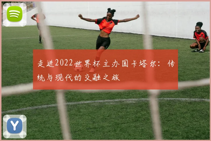 走进2022世界杯主办国卡塔尔：传统与现代的交融之旅