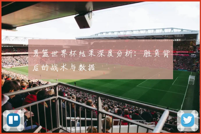 男篮世界杯结果深度分析：胜负背后的战术与数据