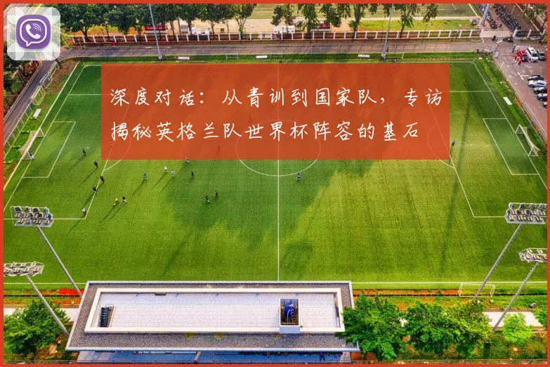 深度对话:从青训到国家队,专访揭秘英格兰队世界杯阵容的基石