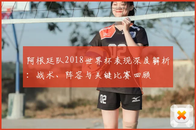 阿根廷队2018世界杯表现深度解析:战术、阵容与关键比赛回顾