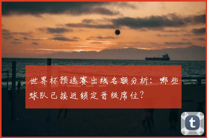 世界杯预选赛出线名额分析：哪些球队已接近锁定晋级席位？