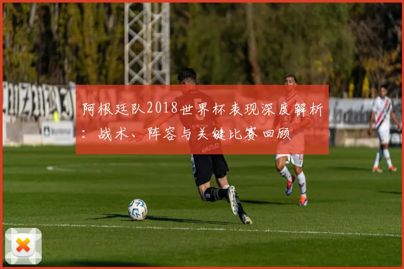 阿根廷队2018世界杯表现深度解析:战术、阵容与关键比赛回顾