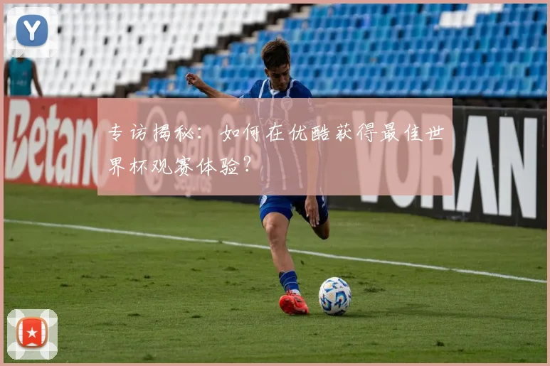 专访揭秘：如何在优酷获得最佳世界杯观赛体验？