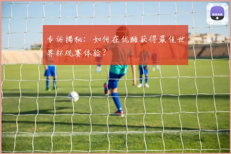 专访揭秘：如何在优酷获得最佳世界杯观赛体验？