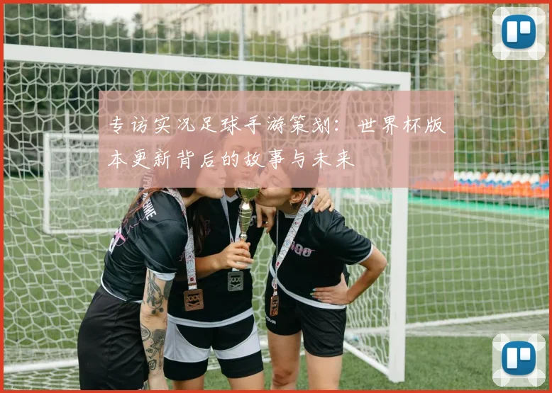 专访实况足球手游策划：世界杯版本更新背后的故事与未来