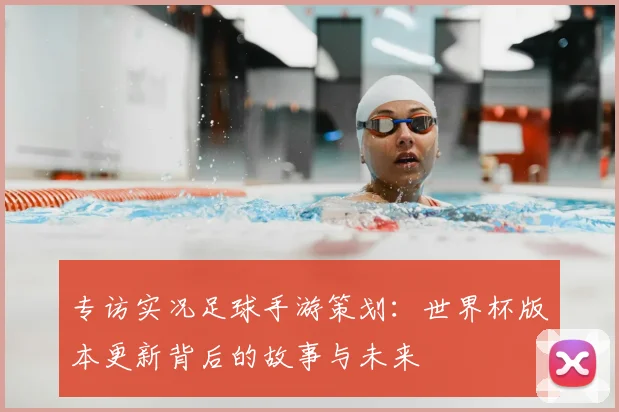 专访实况足球手游策划:世界杯版本更新背后的故事与未来