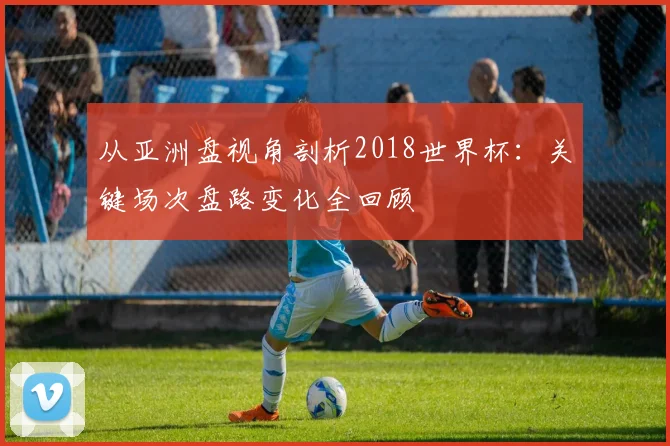 从亚洲盘视角剖析2018世界杯：关键场次盘路变化全回顾