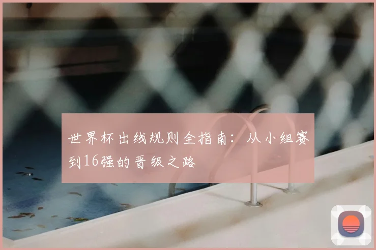 世界杯出线规则全指南：从小组赛到16强的晋级之路