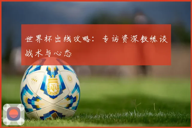 世界杯出线攻略：专访资深教练谈战术与心态