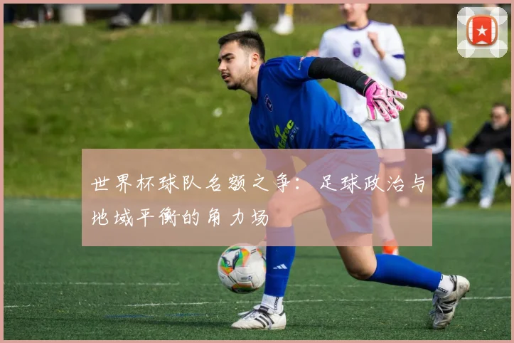 世界杯球队名额之争:足球政治与地域平衡的角力场