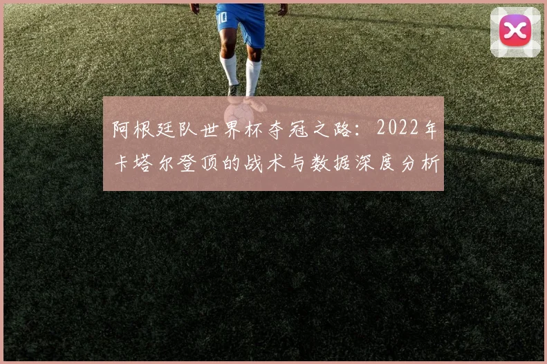阿根廷队世界杯夺冠之路：2022年卡塔尔登顶的战术与数据深度分析