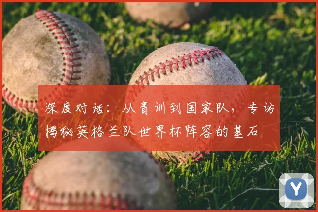 深度对话:从青训到国家队,专访揭秘英格兰队世界杯阵容的基石